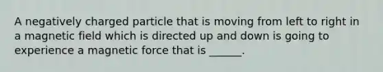 A negatively charged particle that is moving from left to right in a magnetic field which is directed up and down is going to experience a magnetic force that is ______.