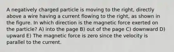 A negatively charged particle is moving to the right, directly above a wire having a current flowing to the right, as shown in the figure. In which direction is the magnetic force exerted on the particle? A) into the page B) out of the page C) downward D) upward E) The magnetic force is zero since the velocity is parallel to the current.