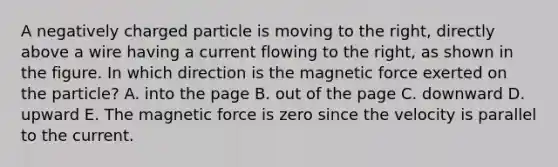 A negatively charged particle is moving to the right, directly above a wire having a current flowing to the right, as shown in the figure. In which direction is the magnetic force exerted on the particle? A. into the page B. out of the page C. downward D. upward E. The magnetic force is zero since the velocity is parallel to the current.