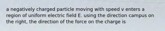 a negatively charged particle moving with speed v enters a region of uniform electric field E. using the direction campus on the right, the direction of the force on the charge is