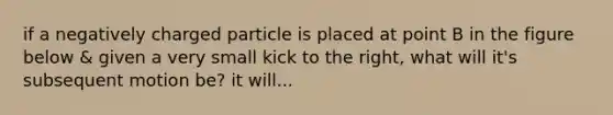if a negatively charged particle is placed at point B in the figure below & given a very small kick to the right, what will it's subsequent motion be? it will...