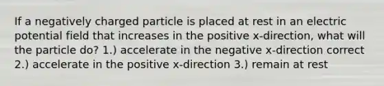 If a negatively charged particle is placed at rest in an <a href='https://www.questionai.com/knowledge/kL3SRZDLiV-electric-potential' class='anchor-knowledge'>electric potential</a> field that increases in the positive x-direction, what will the particle do? 1.) accelerate in the negative x-direction correct 2.) accelerate in the positive x-direction 3.) remain at rest