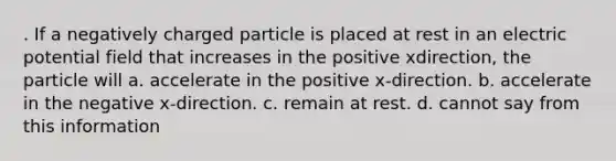 . If a negatively charged particle is placed at rest in an electric potential field that increases in the positive xdirection, the particle will a. accelerate in the positive x-direction. b. accelerate in the negative x-direction. c. remain at rest. d. cannot say from this information