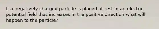 If a negatively charged particle is placed at rest in an electric potential field that increases in the positive direction what will happen to the particle?