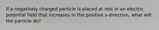 If a negatively charged particle is placed at rest in an electric potential field that increases in the positive x-direction, what will the particle do?