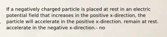 If a negatively charged particle is placed at rest in an electric potential field that increases in the positive x-direction, the particle will accelerate in the positive x-direction. remain at rest. accelerate in the negative x-direction.- no