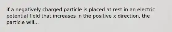 if a negatively charged particle is placed at rest in an electric potential field that increases in the positive x direction, the particle will...