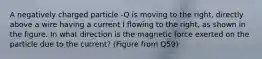 A negatively charged particle -Q is moving to the right, directly above a wire having a current I flowing to the right, as shown in the figure. In what direction is the magnetic force exerted on the particle due to the current? (Figure from Q59)