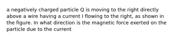 a negatively charged particle Q is moving to the right directly above a wire having a current I flowing to the right, as shown in the figure. In what direction is the magnetic force exerted on the particle due to the current