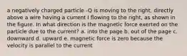 a negatively charged particle -Q is moving to the right, directly above a wire having a current I flowing to the right, as shown in the figure. In what direction is the magnetic force exerted on the particle due to the current? a. into the page b. out of the page c. downward d. upward e. magnetic force is zero because the velocity is parallel to the current