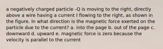 a negatively charged particle -Q is moving to the right, directly above a wire having a current I flowing to the right, as shown in the figure. In what direction is the magnetic force exerted on the particle due to the current? a. into the page b. out of the page c. downward d. upward e. magnetic force is zero because the velocity is parallel to the current