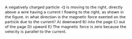 A negatively charged particle -Q is moving to the right, directly above a wire having a current I flowing to the right, as shown in the figure. In what direction is the magnetic force exerted on the particle due to the current? A) downward B) into the page C) out of the page D) upward E) The magnetic force is zero because the velocity is parallel to the current.