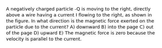 A negatively charged particle -Q is moving to the right, directly above a wire having a current I flowing to the right, as shown in the figure. In what direction is the magnetic force exerted on the particle due to the current? A) downward B) into the page C) out of the page D) upward E) The magnetic force is zero because the velocity is parallel to the current.