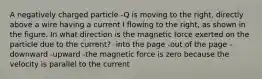 A negatively charged particle -Q is moving to the right, directly above a wire having a current I flowing to the right, as shown in the figure. In what direction is the magnetic force exerted on the particle due to the current? -into the page -out of the page -downward -upward -the magnetic force is zero because the velocity is parallel to the current