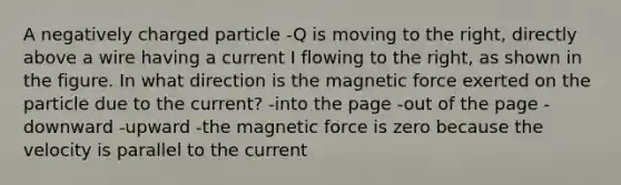 A negatively charged particle -Q is moving to the right, directly above a wire having a current I flowing to the right, as shown in the figure. In what direction is the magnetic force exerted on the particle due to the current? -into the page -out of the page -downward -upward -the magnetic force is zero because the velocity is parallel to the current