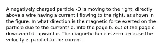 A negatively charged particle -Q is moving to the right, directly above a wire having a current I flowing to the right, as shown in the figure. In what direction is the magnetic force exerted on the particle due to the current? a. into the page b. out of the page c. downward d. upward e. The magnetic force is zero because the velocity is parallel to the current.