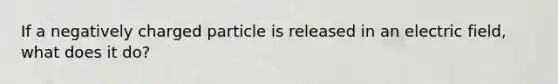 If a negatively charged particle is released in an electric field, what does it do?