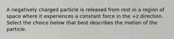 A negatively charged particle is released from rest in a region of space where it experiences a constant force in the +z direction. Select the choice below that best describes the motion of the particle.