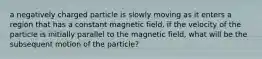 a negatively charged particle is slowly moving as it enters a region that has a constant magnetic field. if the velocity of the particle is initially parallel to the magnetic field, what will be the subsequent motion of the particle?