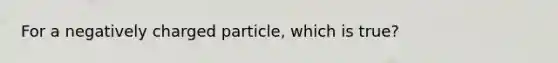 For a negatively charged particle, which is true?