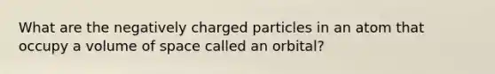 What are the negatively charged particles in an atom that occupy a volume of space called an orbital?