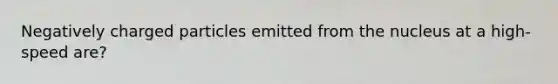 Negatively charged particles emitted from the nucleus at a high-speed are?