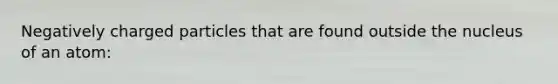 Negatively charged particles that are found outside the nucleus of an atom: