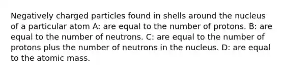 Negatively charged particles found in shells around the nucleus of a particular atom A: are equal to the number of protons. B: are equal to the number of neutrons. C: are equal to the number of protons plus the number of neutrons in the nucleus. D: are equal to the atomic mass.