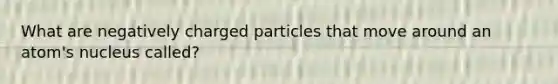 What are negatively charged particles that move around an atom's nucleus called?