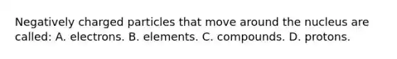 Negatively charged particles that move around the nucleus are called: A. electrons. B. elements. C. compounds. D. protons.