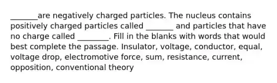 _______are negatively charged particles. The nucleus contains positively charged particles called _______ and particles that have no charge called ________. Fill in the blanks with words that would best complete the passage. Insulator, voltage, conductor, equal, voltage drop, electromotive force, sum, resistance, current, opposition, conventional theory