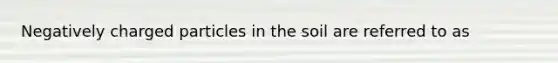 Negatively charged particles in the soil are referred to as