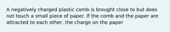 A negatively charged plastic comb is brought close to but does not touch a small piece of paper. If the comb and the paper are attracted to each other, the charge on the paper