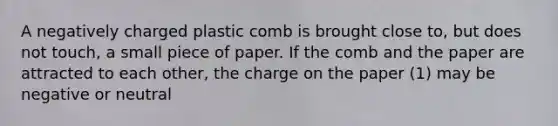 A negatively charged plastic comb is brought close to, but does not touch, a small piece of paper. If the comb and the paper are attracted to each other, the charge on the paper (1) may be negative or neutral