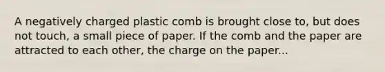 A negatively charged plastic comb is brought close to, but does not touch, a small piece of paper. If the comb and the paper are attracted to each other, the charge on the paper...