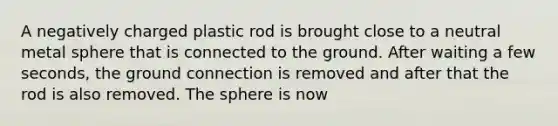 A negatively charged plastic rod is brought close to a neutral metal sphere that is connected to the ground. After waiting a few seconds, the ground connection is removed and after that the rod is also removed. The sphere is now