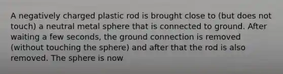 A negatively charged plastic rod is brought close to (but does not touch) a neutral metal sphere that is connected to ground. After waiting a few seconds, the ground connection is removed (without touching the sphere) and after that the rod is also removed. The sphere is now