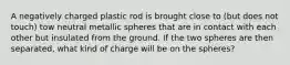 A negatively charged plastic rod is brought close to (but does not touch) tow neutral metallic spheres that are in contact with each other but insulated from the ground. If the two spheres are then separated, what kind of charge will be on the spheres?