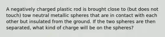 A negatively charged plastic rod is brought close to (but does not touch) tow neutral metallic spheres that are in contact with each other but insulated from the ground. If the two spheres are then separated, what kind of charge will be on the spheres?