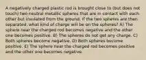 A negatively charged plastic rod is brought close to (but does not touch) two neutral metallic spheres that are in contact with each other but insulated from the ground. If the two spheres are then separated, what kind of charge will be on the spheres? A) The sphere near the charged rod becomes negative and the other one becomes positive. B) The spheres do not get any charge. C) Both spheres become negative. D) Both spheres become positive. E) The sphere near the charged rod becomes positive and the other one becomes negative.