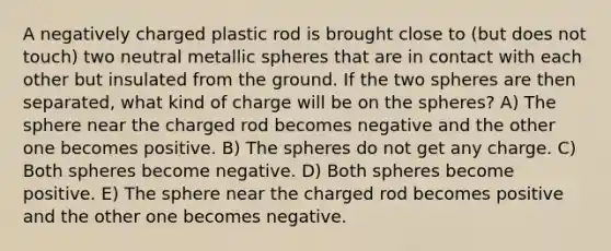 A negatively charged plastic rod is brought close to (but does not touch) two neutral metallic spheres that are in contact with each other but insulated from the ground. If the two spheres are then separated, what kind of charge will be on the spheres? A) The sphere near the charged rod becomes negative and the other one becomes positive. B) The spheres do not get any charge. C) Both spheres become negative. D) Both spheres become positive. E) The sphere near the charged rod becomes positive and the other one becomes negative.