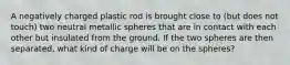 A negatively charged plastic rod is brought close to (but does not touch) two neutral metallic spheres that are in contact with each other but insulated from the ground. If the two spheres are then separated, what kind of charge will be on the spheres?