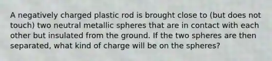 A negatively charged plastic rod is brought close to (but does not touch) two neutral metallic spheres that are in contact with each other but insulated from the ground. If the two spheres are then separated, what kind of charge will be on the spheres?