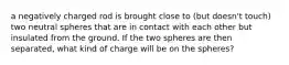 a negatively charged rod is brought close to (but doesn't touch) two neutral spheres that are in contact with each other but insulated from the ground. If the two spheres are then separated, what kind of charge will be on the spheres?