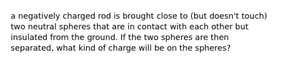 a negatively charged rod is brought close to (but doesn't touch) two neutral spheres that are in contact with each other but insulated from the ground. If the two spheres are then separated, what kind of charge will be on the spheres?