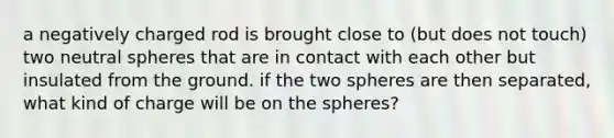 a negatively charged rod is brought close to (but does not touch) two neutral spheres that are in contact with each other but insulated from the ground. if the two spheres are then separated, what kind of charge will be on the spheres?