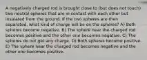 A negatively charged rod is brought close to (but does not touch) two neutral spheres that are in contact with each other but insulated from the ground. If the two spheres are then separated, what kind of charge will be on the spheres? A) Both spheres become negative. B) The sphere near the charged rod becomes positive and the other one becomes negative. C) The spheres do not get any charge. D) Both spheres become positive. E) The sphere near the charged rod becomes negative and the other one becomes positive.