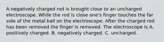 A negatively charged rod is brought close to an uncharged electroscope. While the rod is close one's finger touches the far side of the metal ball on the electroscope. After the charged rod has been removed the finger is removed. The electroscope is A. positively charged. B. negatively charged. C. uncharged.