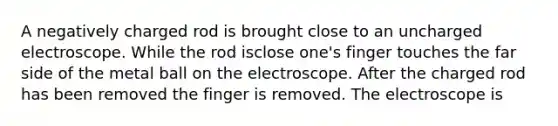 A negatively charged rod is brought close to an uncharged electroscope. While the rod isclose one's finger touches the far side of the metal ball on the electroscope. After the charged rod has been removed the finger is removed. The electroscope is