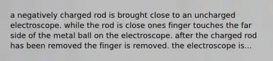 a negatively charged rod is brought close to an uncharged electroscope. while the rod is close ones finger touches the far side of the metal ball on the electroscope. after the charged rod has been removed the finger is removed. the electroscope is...